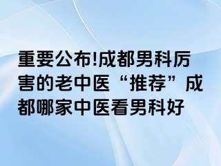 重要公布!成都男科厉害的老中医“推荐”成都哪家中医看男科好