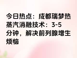 今日热点：成都瑞梦热蒸汽消融技术：3-5分钟，解决前列腺增生烦恼