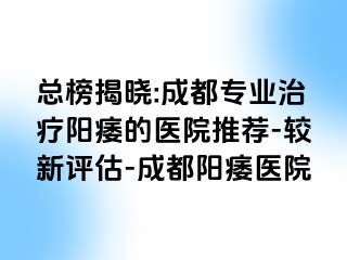 总榜揭晓:成都专业治疗阳痿的医院推荐-较新评估-成都阳痿医院