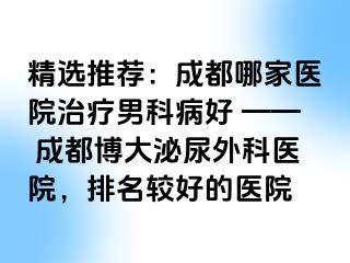精选推荐：成都哪家医院治疗男科病好 —— 成都博大泌尿外科医院，排名较好的医院