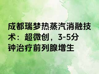 成都瑞梦热蒸汽消融技术：超微创，3-5分钟治疗前列腺增生