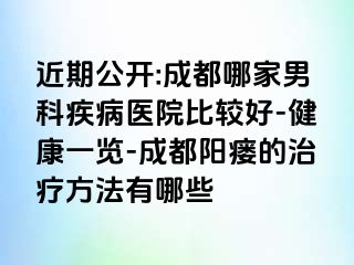 近期公开:成都哪家男科疾病医院比较好-健康一览-成都阳瘘的治疗方法有哪些