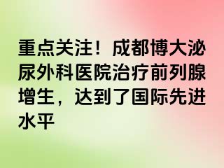 重点关注！成都博大泌尿外科医院治疗前列腺增生，达到了国际先进水平