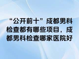 “公开前十”成都男科检查都有哪些项目，成都男科检查哪家医院好