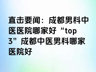 直击要闻：成都男科中医医院哪家好“top3”成都中医男科哪家医院好