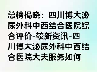 总榜揭晓：四川博大泌尿外科中西结合医院综合评价-较新资讯-四川博大泌尿外科中西结合医院大夫服务如何