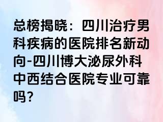 总榜揭晓：四川治疗男科疾病的医院排名新动向-四川博大泌尿外科中西结合医院专业可靠吗？