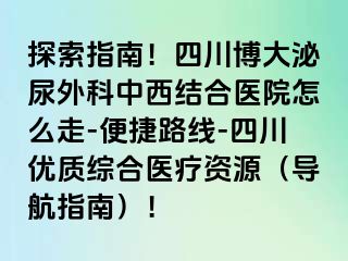 探索指南！四川博大泌尿外科中西结合医院怎么走-便捷路线-四川优质综合医疗资源（导航指南）！
