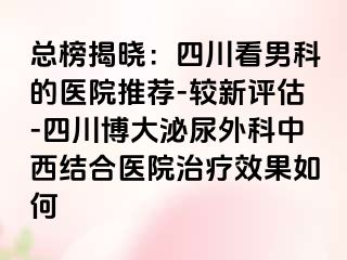 总榜揭晓：四川看男科的医院推荐-较新评估-四川博大泌尿外科中西结合医院治疗效果如何