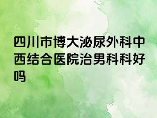 四川市博大泌尿外科中西结合医院治男科科好吗