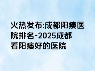 火热发布:成都阳痿医院排名-2025成都看阳痿好的医院