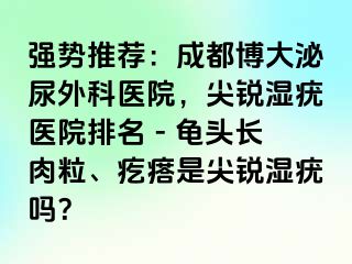 强势推荐：成都博大泌尿外科医院，尖锐湿疣医院排名 - 龟头长肉粒、疙瘩是尖锐湿疣吗？