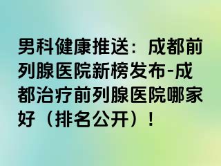 男科健康推送：成都前列腺医院新榜发布-成都治疗前列腺医院哪家好（排名公开）!