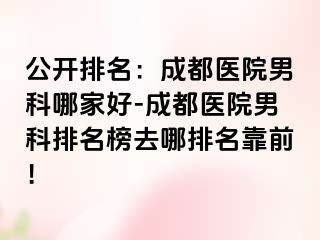 公开排名：成都医院男科哪家好-成都医院男科排名榜去哪排名靠前！