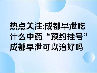 热点关注:成都早泄吃什么中药“预约挂号”成都早泄可以治好吗