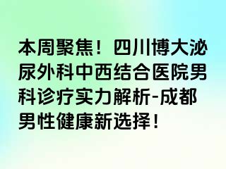 本周聚焦！四川博大泌尿外科中西结合医院男科诊疗实力解析-成都男性健康新选择！