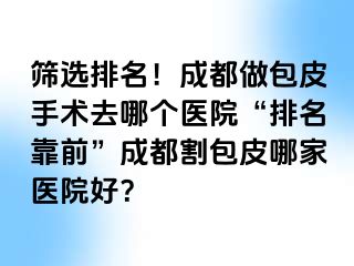 筛选排名！成都做包皮手术去哪个医院“排名靠前”成都割包皮哪家医院好？