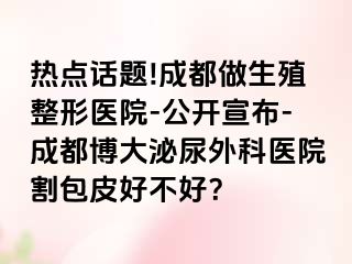 热点话题!成都做生殖整形医院-公开宣布-成都博大泌尿外科医院割包皮好不好？