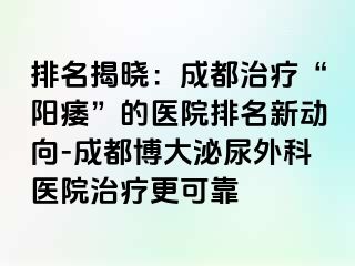 排名揭晓：成都治疗“阳痿”的医院排名新动向-成都博大泌尿外科医院治疗更可靠