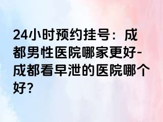 24小时预约挂号：成都男性医院哪家更好-成都看早泄的医院哪个好？