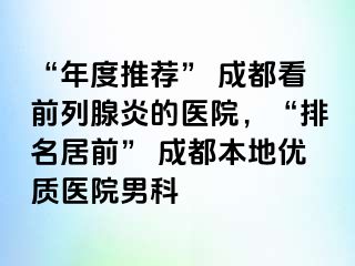 “年度推荐” 成都看前列腺炎的医院，“排名居前” 成都本地优质医院男科