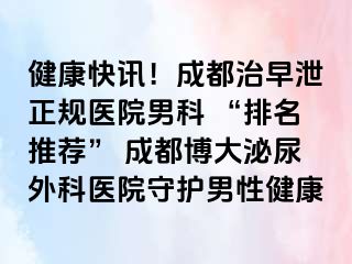健康快讯！成都治早泄正规医院男科 “排名推荐” 成都博大泌尿外科医院守护男性健康