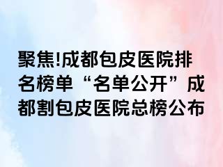 聚焦!成都包皮医院排名榜单“名单公开”成都割包皮医院总榜公布