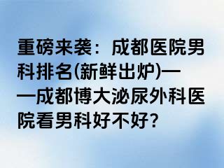 重磅来袭：成都医院男科排名(新鲜出炉)——成都博大泌尿外科医院看男科好不好？