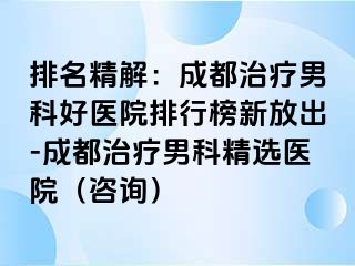 排名精解：成都治疗男科好医院排行榜新放出-成都治疗男科精选医院（咨询）