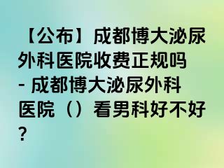 【公布】成都博大泌尿外科医院收费正规吗 - 成都博大泌尿外科医院（）看男科好不好？