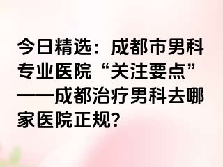 今日精选：成都市男科专业医院“关注要点”——成都治疗男科去哪家医院正规？