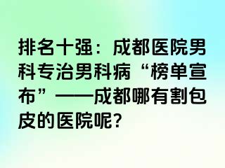 排名十强：成都医院男科专治男科病“榜单宣布”——成都哪有割包皮的医院呢？