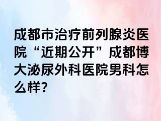 成都市治疗前列腺炎医院“近期公开”成都博大泌尿外科医院男科怎么样？