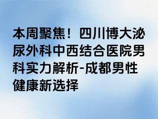本周聚焦！四川博大泌尿外科中西结合医院男科实力解析-成都男性健康新选择