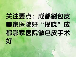 关注要点：成都割包皮哪家医院好“揭晓”成都哪家医院做包皮手术好