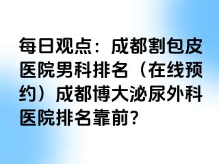 每日观点：成都割包皮医院男科排名（在线预约）成都博大泌尿外科医院排名靠前？