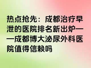 热点抢先：成都治疗早泄的医院排名新出炉——成都博大泌尿外科医院值得信赖吗
