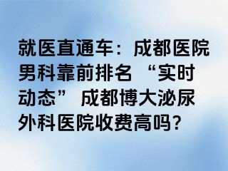 就医直通车：成都医院男科靠前排名 “实时动态” 成都博大泌尿外科医院收费高吗？
