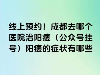 线上预约！成都去哪个医院治阳痿（公众号挂号）阳痿的症状有哪些