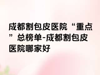 成都割包皮医院“重点”总榜单-成都割包皮医院哪家好