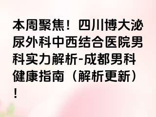 本周聚焦！四川博大泌尿外科中西结合医院男科实力解析-成都男科健康指南（解析更新）！