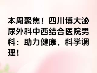 本周聚焦！四川博大泌尿外科中西结合医院男科：助力健康，科学调理！