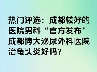 热门评选：成都较好的医院男科“官方发布”成都博大泌尿外科医院治龟头炎好吗？