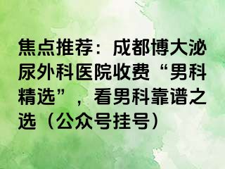 焦点推荐：成都博大泌尿外科医院收费“男科精选”，看男科靠谱之选（公众号挂号）