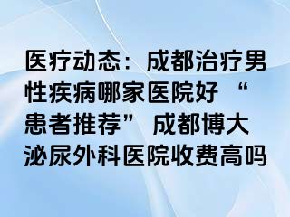 医疗动态：成都治疗男性疾病哪家医院好 “患者推荐” 成都博大泌尿外科医院收费高吗