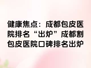 健康焦点：成都包皮医院排名“出炉”成都割包皮医院口碑排名出炉