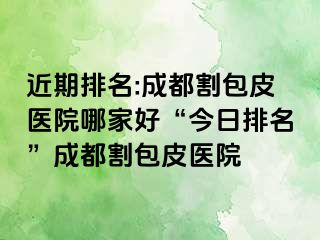 近期排名:成都割包皮医院哪家好“今日排名”成都割包皮医院