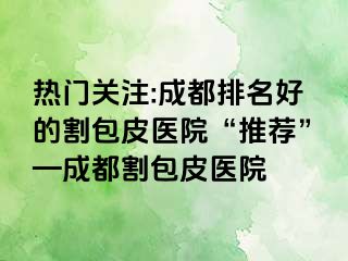 热门关注:成都排名好的割包皮医院“推荐”—成都割包皮医院