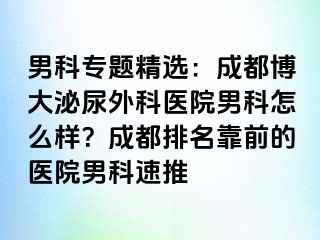 男科专题精选：成都博大泌尿外科医院男科怎么样？成都排名靠前的医院男科速推
