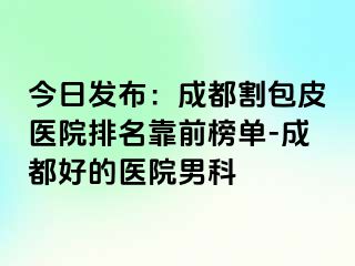 今日发布：成都割包皮医院排名靠前榜单-成都好的医院男科